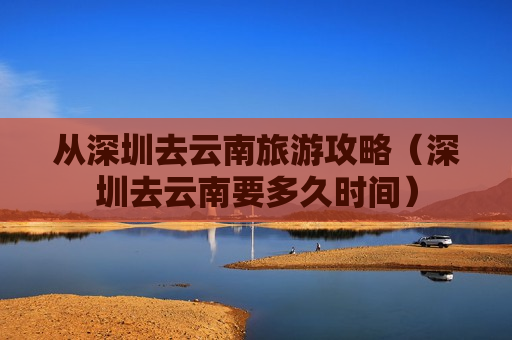 从深圳去云南旅游攻略（深圳去云南要多久时间）