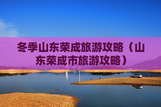 冬季山东荣成旅游攻略（山东荣成市旅游攻略）
