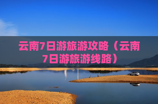 云南7日游旅游攻略（云南7日游旅游线路）