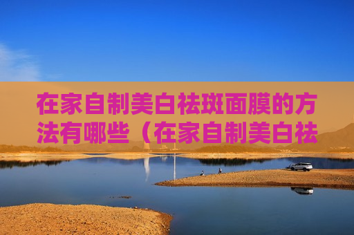 在家自制美白祛斑面膜的方法有哪些（在家自制美白祛斑面膜的方法有哪些图片）