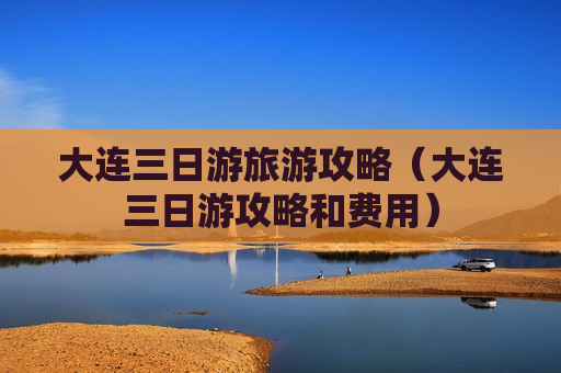 大连三日游旅游攻略（大连三日游攻略和费用）