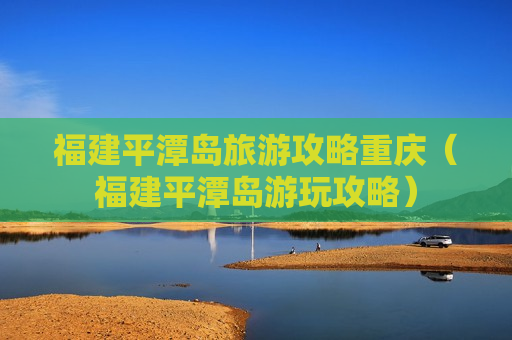福建平潭岛旅游攻略重庆（福建平潭岛游玩攻略）
