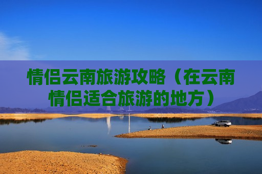 情侣云南旅游攻略（在云南情侣适合旅游的地方）