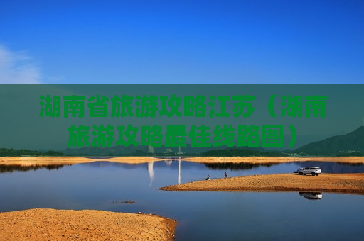 湖南省旅游攻略江苏（湖南旅游攻略最佳线路图）