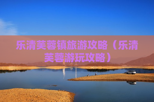乐清芙蓉镇旅游攻略（乐清芙蓉游玩攻略）