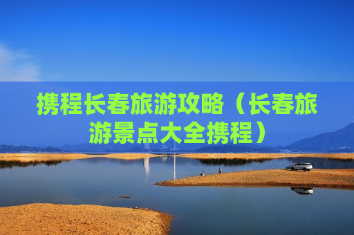 携程长春旅游攻略（长春旅游景点大全携程）