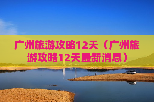 广州旅游攻略12天（广州旅游攻略12天最新消息）