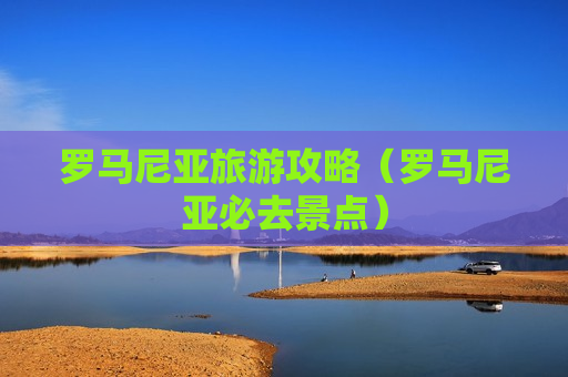 罗马尼亚旅游攻略（罗马尼亚必去景点）