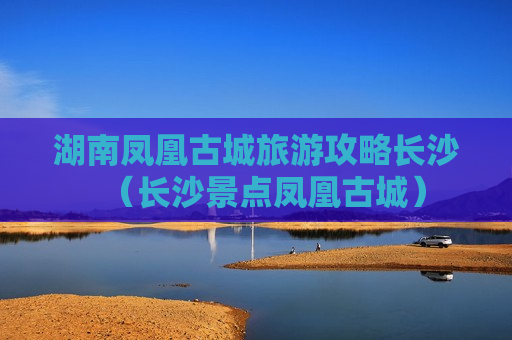 湖南凤凰古城旅游攻略长沙（长沙景点凤凰古城）