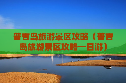 普吉岛旅游景区攻略（普吉岛旅游景区攻略一日游）
