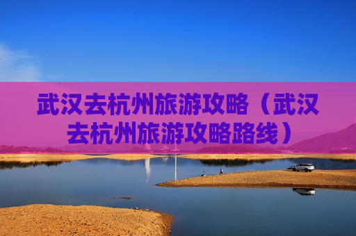 武汉去杭州旅游攻略（武汉去杭州旅游攻略路线）