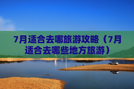 7月适合去哪旅游攻略（7月适合去哪些地方旅游）
