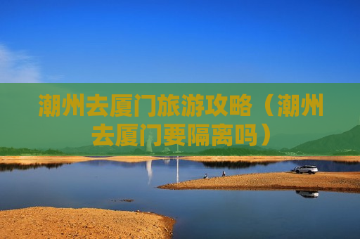 潮州去厦门旅游攻略（潮州去厦门要隔离吗）