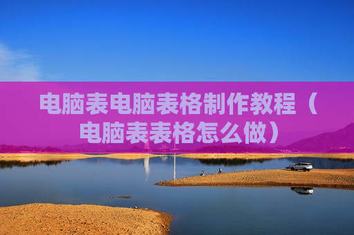电脑表电脑表格制作教程（电脑表表格怎么做）