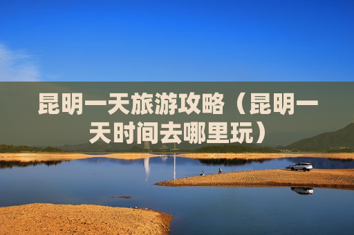 昆明一天旅游攻略（昆明一天时间去哪里玩）