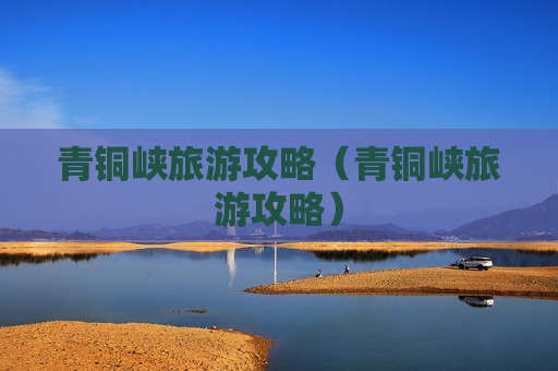 青铜峡旅游攻略（青铜峡旅游攻略）