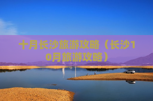 十月长沙旅游攻略（长沙10月旅游攻略）