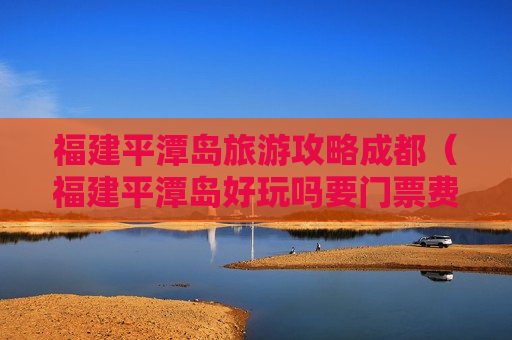 福建平潭岛旅游攻略成都（福建平潭岛好玩吗要门票费吗）