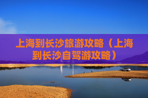 上海到长沙旅游攻略（上海到长沙自驾游攻略）