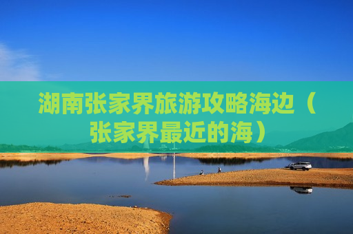 湖南张家界旅游攻略海边（张家界最近的海）