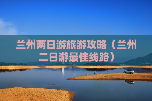 兰州两日游旅游攻略（兰州二日游最佳线路）