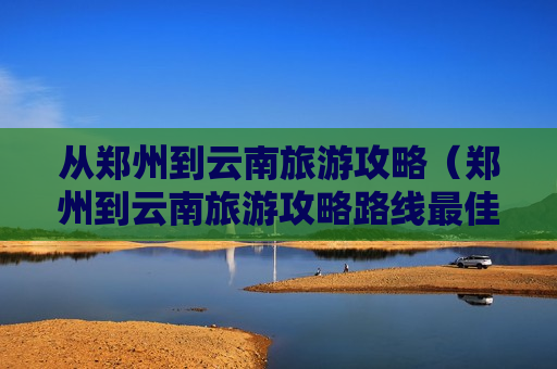 从郑州到云南旅游攻略（郑州到云南旅游攻略路线最佳路线）