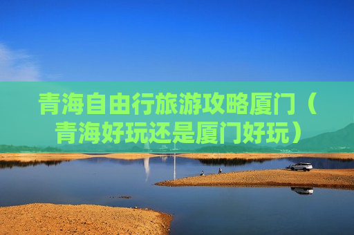 青海自由行旅游攻略厦门（青海好玩还是厦门好玩）