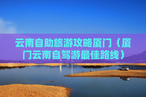 云南自助旅游攻略厦门（厦门云南自驾游最佳路线）