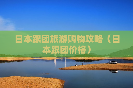 日本跟团旅游购物攻略（日本跟团价格）