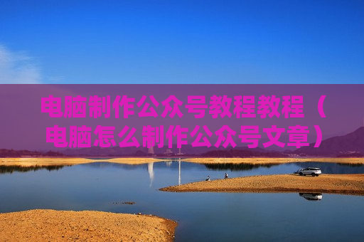 电脑制作公众号教程教程（电脑怎么制作公众号文章）
