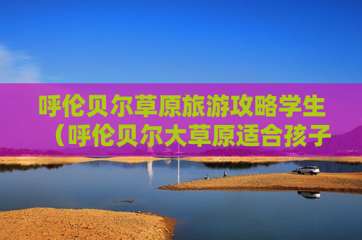 呼伦贝尔草原旅游攻略学生（呼伦贝尔大草原适合孩子去吗）