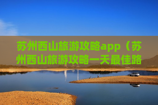苏州西山旅游攻略app（苏州西山旅游攻略一天最佳路线）