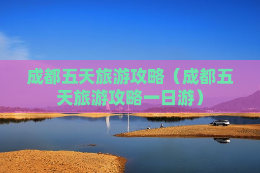 成都五天旅游攻略（成都五天旅游攻略一日游）