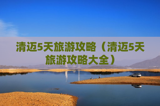 清迈5天旅游攻略（清迈5天旅游攻略大全）