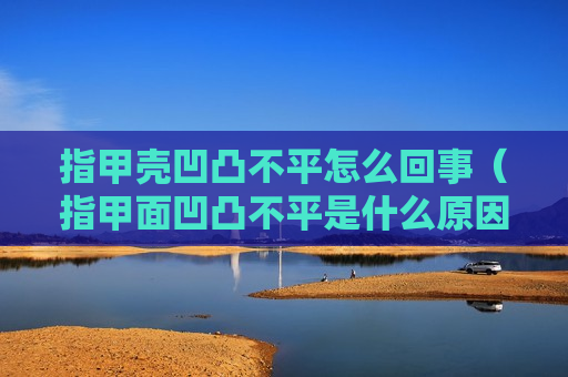 指甲壳凹凸不平怎么回事（指甲面凹凸不平是什么原因导致）