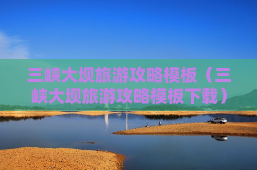 三峡大坝旅游攻略模板（三峡大坝旅游攻略模板下载）