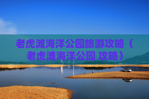 老虎滩海洋公园旅游攻略（老虎滩海洋公园 攻略）