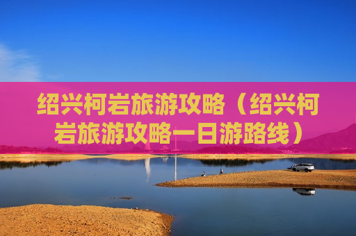 绍兴柯岩旅游攻略（绍兴柯岩旅游攻略一日游路线）