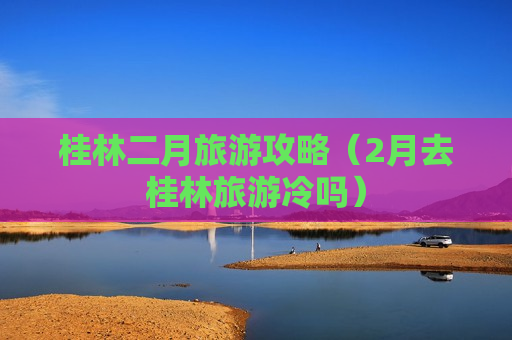 桂林二月旅游攻略（2月去桂林旅游冷吗）