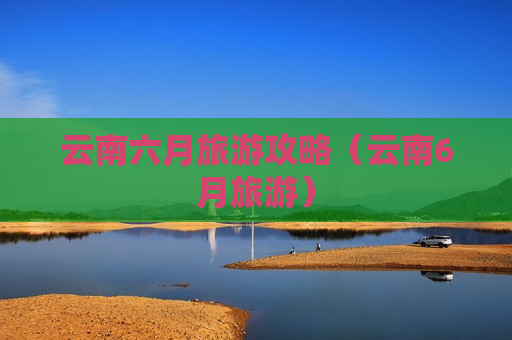 云南六月旅游攻略（云南6月旅游）