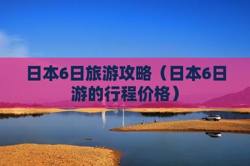 日本6日旅游攻略（日本6日游的行程价格）