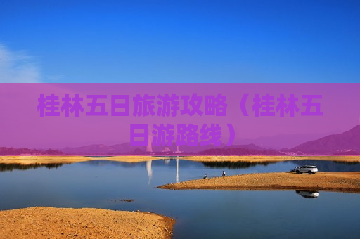 桂林五日旅游攻略（桂林五日游路线）