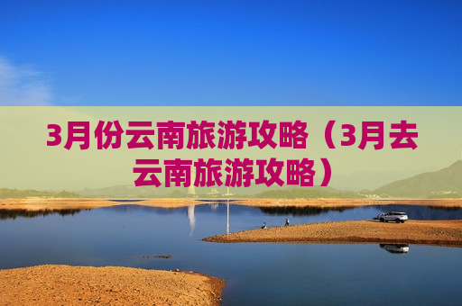3月份云南旅游攻略（3月去云南旅游攻略）