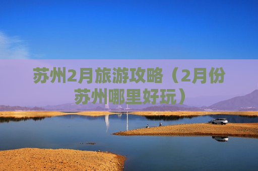 苏州2月旅游攻略（2月份苏州哪里好玩）