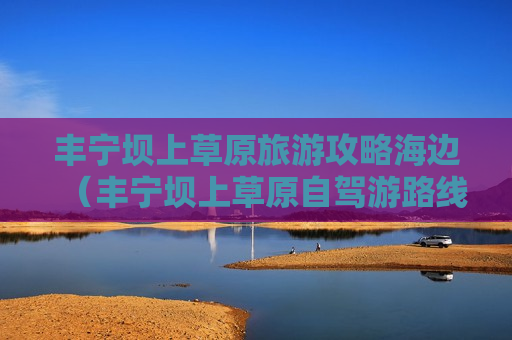 丰宁坝上草原旅游攻略海边（丰宁坝上草原自驾游路线）