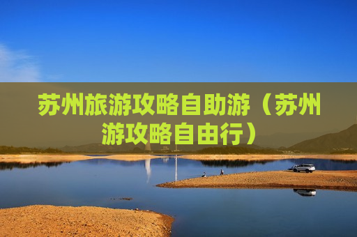 苏州旅游攻略自助游（苏州游攻略自由行）