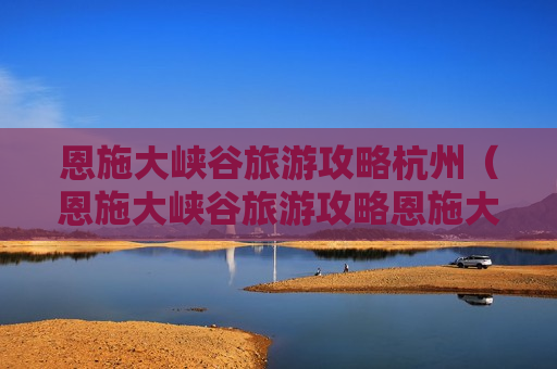 恩施大峡谷旅游攻略杭州（恩施大峡谷旅游攻略恩施大峡谷攻略83阅读）