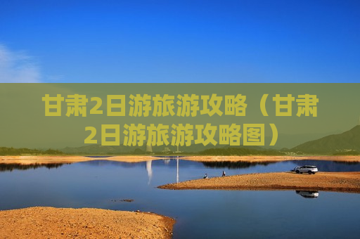 甘肃2日游旅游攻略（甘肃2日游旅游攻略图）