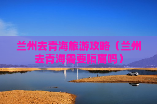 兰州去青海旅游攻略（兰州去青海需要隔离吗）