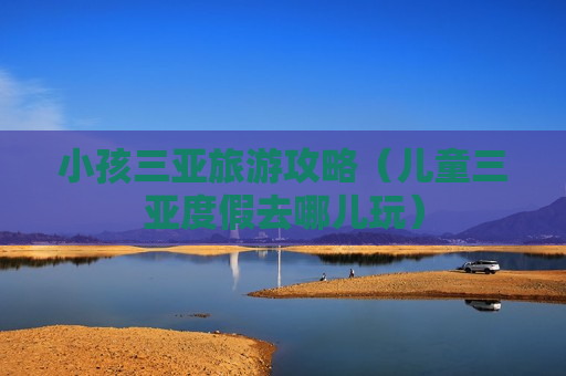 小孩三亚旅游攻略（儿童三亚度假去哪儿玩）